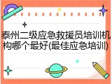 泰州二级应急救援员培训机构哪个最好(最佳应急培训)