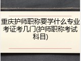 重庆护师职称要学什么专业考证考几门(护师职称考试科目)