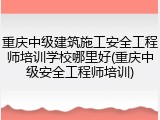 重庆中级建筑施工安全工程师培训学校哪里好(重庆中级安全工程师培训)