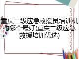 重庆二级应急救援员培训机构哪个最好(重庆二级应急救援培训优选)