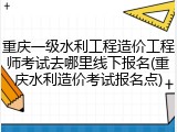 重庆一级水利工程造价工程师考试去哪里线下报名(重庆水利造价考试报名点)