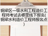 铜梁区一级水利工程造价工程师考试去哪里线下报名(铜梁水利造价工程师报名点)