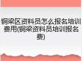 铜梁区资料员怎么报名培训费用(铜梁资料员培训报名费)