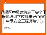 铜梁区中级建筑施工安全工程师培训学校哪里好(铜梁中级安全工程师培训)