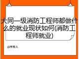 大同一级消防工程师都做什么的就业现状如何(消防工程师就业)