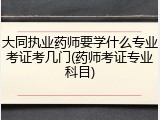 大同执业药师要学什么专业考证考几门(药师考证专业科目)
