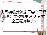 大同初级建筑施工安全工程师培训学校哪里好(大同安全工程师培训)
