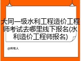 大同一级水利工程造价工程师考试去哪里线下报名(水利造价工程师报名)