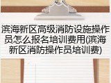 滨海新区高级消防设施操作员怎么报名培训费用(滨海新区消防操作员培训费)