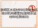 崇明区水运材料检测师考试培训机构哪里找(崇明水运材料检测培训)