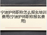 宁波护师职称怎么报名培训费用(宁波护师职称报名费用)