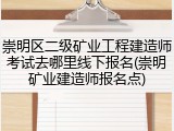 崇明区二级矿业工程建造师考试去哪里线下报名(崇明矿业建造师报名点)
