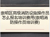 崇明区高级消防设施操作员怎么报名培训费用(崇明消防操作员培训费)