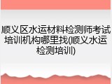 顺义区水运材料检测师考试培训机构哪里找(顺义水运检测培训)