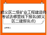 顺义区二级矿业工程建造师考试去哪里线下报名(顺义区二建报名点)