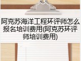 阿克苏海洋工程环评师怎么报名培训费用(阿克苏环评师培训费用)