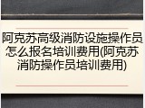 阿克苏高级消防设施操作员怎么报名培训费用(阿克苏消防操作员培训费用)
