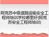 阿克苏中级道路运输安全工程师培训学校哪里好(阿克苏安全工程师培训)