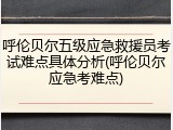 呼伦贝尔五级应急救援员考试难点具体分析(呼伦贝尔应急考难点)