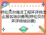 呼伦贝尔海洋工程环评师怎么报名培训费用(呼伦贝尔环评师培训费)