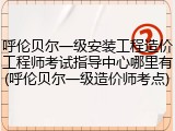 呼伦贝尔一级安装工程造价工程师考试指导中心哪里有(呼伦贝尔一级造价师考点)
