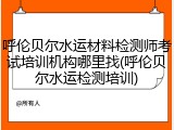 呼伦贝尔水运材料检测师考试培训机构哪里找(呼伦贝尔水运检测培训)
