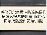 呼伦贝尔高级消防设施操作员怎么报名培训费用(呼伦贝尔消防操作员培训费)