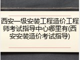 西安一级安装工程造价工程师考试指导中心哪里有(西安安装造价考试指导)