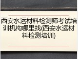 西安水运材料检测师考试培训机构哪里找(西安水运材料检测培训)