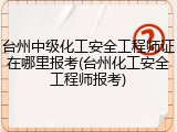 台州中级化工安全工程师证在哪里报考(台州化工安全工程师报考)