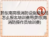 黔东南高级消防设施操作员怎么报名培训费用(黔东南消防操作员培训费)