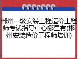 郴州一级安装工程造价工程师考试指导中心哪里有(郴州安装造价工程师培训)