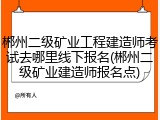 郴州二级矿业工程建造师考试去哪里线下报名(郴州二级矿业建造师报名点)