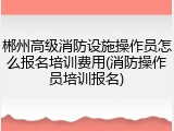 郴州高级消防设施操作员怎么报名培训费用(消防操作员培训报名)