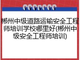 郴州中级道路运输安全工程师培训学校哪里好(郴州中级安全工程师培训)