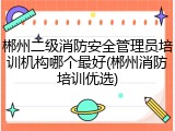 郴州二级消防安全管理员培训机构哪个最好(郴州消防培训优选)