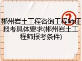 郴州岩土工程咨询工程师证报考具体要求(郴州岩土工程师报考条件)