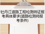 牡丹江道路工程检测师证报考具体要求(道路检测师报考条件)