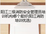 阳江二级消防安全管理员培训机构哪个最好(阳江消防培训优选)