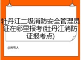 牡丹江二级消防安全管理员证在哪里报考(牡丹江消防证报考点)