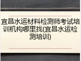 宜昌水运材料检测师考试培训机构哪里找(宜昌水运检测培训)