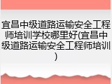 宜昌中级道路运输安全工程师培训学校哪里好(宜昌中级道路运输安全工程师培训)