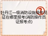 牡丹江一级消防设施操作员证在哪里报考(消防操作员证报考点)
