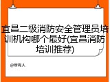 宜昌二级消防安全管理员培训机构哪个最好(宜昌消防培训推荐)