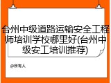 台州中级道路运输安全工程师培训学校哪里好(台州中级安工培训推荐)