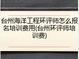 台州海洋工程环评师怎么报名培训费用(台州环评师培训费)