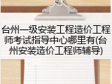 台州一级安装工程造价工程师考试指导中心哪里有(台州安装造价工程师辅导)