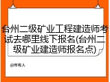 台州二级矿业工程建造师考试去哪里线下报名(台州二级矿业建造师报名点)