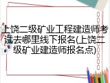 上饶二级矿业工程建造师考试去哪里线下报名(上饶二级矿业建造师报名点)