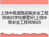 上饶中级道路运输安全工程师培训学校哪里好(上饶中级安全工程师培训)